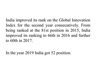 India improved its rank on the Global Innovation
Index for the second year consecutively. From
being ranked at the 81st position in 2015, India
improved its ranking to 66th in 2016 and further
to 60th in 2017.
In the year 2019 India got 52 position.
 