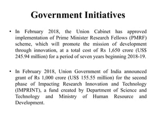 Government Initiatives
• In February 2018, the Union Cabinet has approved
implementation of Prime Minister Research Fellows (PMRF)
scheme, which will promote the mission of development
through innovation, at a total cost of Rs 1,650 crore (US$
245.94 million) for a period of seven years beginning 2018-19.
• In February 2018, Union Government of India announced
grant of Rs 1,000 crore (US$ 155.55 million) for the second
phase of Impacting Research Innovation and Technology
(IMPRINT), a fund created by Department of Science and
Technology and Ministry of Human Resource and
Development.
 