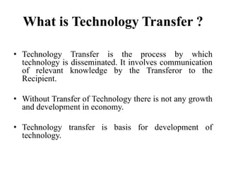 What is Technology Transfer ?
• Technology Transfer is the process by which
technology is disseminated. It involves communication
of relevant knowledge by the Transferor to the
Recipient.
• Without Transfer of Technology there is not any growth
and development in economy.
• Technology transfer is basis for development of
technology.
 