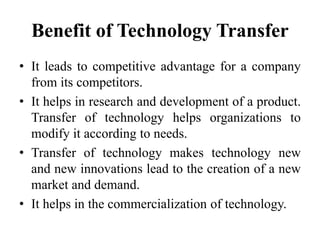 Benefit of Technology Transfer
• It leads to competitive advantage for a company
from its competitors.
• It helps in research and development of a product.
Transfer of technology helps organizations to
modify it according to needs.
• Transfer of technology makes technology new
and new innovations lead to the creation of a new
market and demand.
• It helps in the commercialization of technology.
 