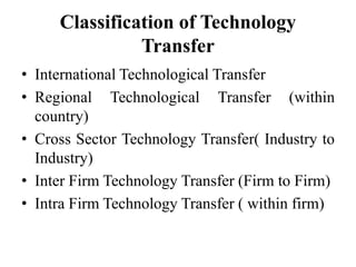 Classification of Technology
Transfer
• International Technological Transfer
• Regional Technological Transfer (within
country)
• Cross Sector Technology Transfer( Industry to
Industry)
• Inter Firm Technology Transfer (Firm to Firm)
• Intra Firm Technology Transfer ( within firm)
 