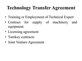 Technology Transfer Agreement
• Training or Employment of Technical Expert
• Contract for supply of machinery and
equipment.
• Licensing agreement
• Turnkey contracts
• Joint Venture Agreement
 
