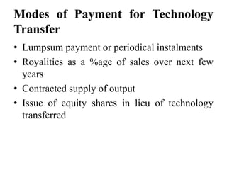 Modes of Payment for Technology
Transfer
• Lumpsum payment or periodical instalments
• Royalities as a %age of sales over next few
years
• Contracted supply of output
• Issue of equity shares in lieu of technology
transferred
 