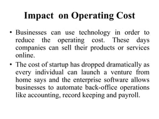 Impact on Operating Cost
• Businesses can use technology in order to
reduce the operating cost. These days
companies can sell their products or services
online.
• The cost of startup has dropped dramatically as
every individual can launch a venture from
home says and the enterprise software allows
businesses to automate back-office operations
like accounting, record keeping and payroll.
 