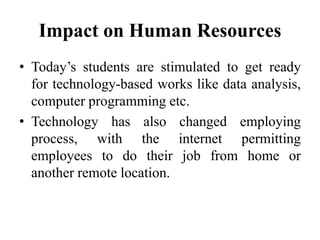 Impact on Human Resources
• Today’s students are stimulated to get ready
for technology-based works like data analysis,
computer programming etc.
• Technology has also changed employing
process, with the internet permitting
employees to do their job from home or
another remote location.
 