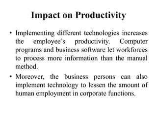 Impact on Productivity
• Implementing different technologies increases
the employee’s productivity. Computer
programs and business software let workforces
to process more information than the manual
method.
• Moreover, the business persons can also
implement technology to lessen the amount of
human employment in corporate functions.
 