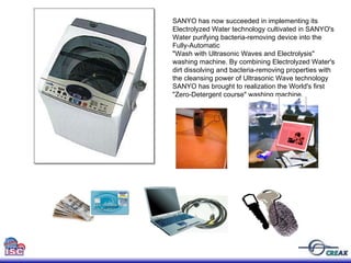 SANYO has now succeeded in implementing its  Electrolyzed Water technology cultivated in SANYO's  Water purifying bacteria-removing device into the  Fully-Automatic  "Wash with Ultrasonic Waves and Electrolysis"  washing machine. By combining Electrolyzed Water's  dirt dissolving and bacteria-removing properties with  the cleansing power of Ultrasonic Wave technology  SANYO has brought to realization the World's first  "Zero-Detergent course" washing machine.  