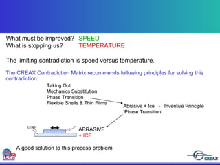 Abrasive + Ice  -  Inventive Principle ‘Phase Transition’  A good solution to this process problem What must be improved?  SPEED What is stopping us? TEMPERATURE The limiting contradiction is speed versus temperature . Taking Out Mechanics Substitution  Phase Transition Flexible Shells & Thin Films  The CREAX Contradiction Matrix recommends following principles for solving this contradiction: LENS ABRASIVE + ICE 