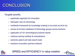 Tangible benefits  systematic approach for innovation helicopter view on technology worldwide framework for knowledge (nobody is as smart as all of us) access to function database of technology groups across domains application of 70+ technological evolution trends matrices solving conflicts & contradictions semantic patent and web search tools exclusive innovation partners network CONCLUSION  SPEED and EFFICIENCY in value creation 