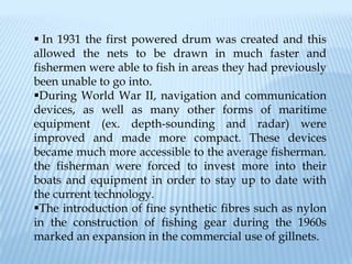  In 1931 the first powered drum was created and this
allowed the nets to be drawn in much faster and
fishermen were able to fish in areas they had previously
been unable to go into.
During World War II, navigation and communication
devices, as well as many other forms of maritime
equipment (ex. depth-sounding and radar) were
improved and made more compact. These devices
became much more accessible to the average fisherman.
the fisherman were forced to invest more into their
boats and equipment in order to stay up to date with
the current technology.
The introduction of fine synthetic fibres such as nylon
in the construction of fishing gear during the 1960s
marked an expansion in the commercial use of gillnets.
 