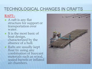 TECHNOLOGICAL CHANGES IN CRAFTS
RAFT:-
 A raft is any flat
  structure for support or
  transportation over
  water.
 It is the most basic of
  boat design,
  characterized by the
  absence of a hull.
 Rafts are usually kept
  float by using any
  combination of buoyant
  materials such as wood,
  sealed barrels or inflated
  air chambers.
 