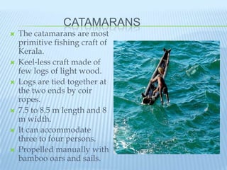 CATAMARANS
   The catamarans are most
    primitive fishing craft of
    Kerala.
   Keel-less craft made of
    few logs of light wood.
   Logs are tied together at
    the two ends by coir
    ropes.
   7.5 to 8.5 m length and 8
    m width.
   It can accommodate
    three to four persons.
   Propelled manually with
    bamboo oars and sails.
 