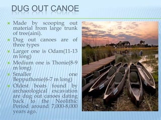 DUG OUT CANOE
   Made by scooping out
    material from large trunk
    of tree(aini).
   Dug out canoes are of
    three types
   Larger one is Odam(11-13
    m long)
   Medium one is Thonie(8-9
    m long)
   Smaller               one
    Bepputhonie(6-7 m long)
   Oldest boats found by
    archaeological excavation
    are dug out canoes dating
    back to the Neolithic
    Period around 7,000-8,000
    years ago.
 
