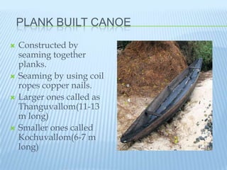 PLANK BUILT CANOE
   Constructed by
    seaming together
    planks.
   Seaming by using coil
    ropes copper nails.
   Larger ones called as
    Thanguvallom(11-13
    m long)
   Smaller ones called
    Kochuvallom(6-7 m
    long)
 