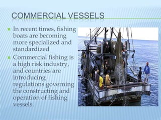 COMMERCIAL VESSELS
   In recent times, fishing
    boats are becoming
    more specialized and
    standardized
   Commercial fishing is
    a high risk industry,
    and countries are
    introducing
    regulations governing
    the constructing and
    operation of fishing
    vessels.
 