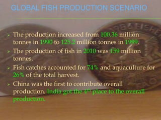 GLOBAL FISH PRODUCTION SCENARIO


   The production increased from 100.36 million
    tonnes in 1990 to 125.2 million tonnes in 1999.
   The production of fish in 2010 was 159 million
    tonnes.
   Fish catches accounted for 74% and aquaculture for
    26% of the total harvest.
   China was the first to contribute overall
    production. India got the 4th place to the overall
    production.
 