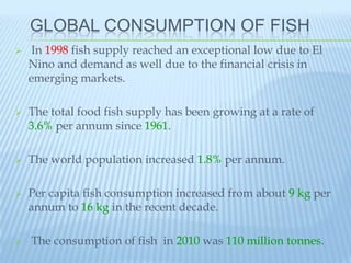 GLOBAL CONSUMPTION OF FISH
    In 1998 fish supply reached an exceptional low due to El
    Nino and demand as well due to the financial crisis in
    emerging markets.

   The total food fish supply has been growing at a rate of
    3.6% per annum since 1961.

   The world population increased 1.8% per annum.

   Per capita fish consumption increased from about 9 kg per
    annum to 16 kg in the recent decade.

   The consumption of fish in 2010 was 110 million tonnes.
 