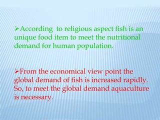 According to religious aspect fish is an
unique food item to meet the nutritional
demand for human population.


From the economical view point the
global demand of fish is increased rapidly.
So, to meet the global demand aquaculture
is necessary.
 
