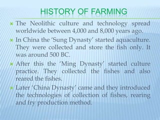 HISTORY OF FARMING
   The Neolithic culture and technology spread
    worldwide between 4,000 and 8,000 years ago.
   In China the „Sung Dynasty‟ started aquaculture.
    They were collected and store the fish only. It
    was around 500 BC.
   After this the „Ming Dynasty‟ started culture
    practice. They collected the fishes and also
    reared the fishes.
   Later „China Dynasty‟ came and they introduced
    the technologies of collection of fishes, rearing
    and fry production method.
 