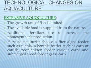 TECHNOLOGICAL CHANGES ON
AQUACULTURE
EXTENSIVE AQUQCULTURE:-
 The growth rate of fish is limited.
 The available food is supplied from the nature.
 Additional    fertilizer use to increase the
  photosynthetic production.
 Here aquaculturist choose a fiter algae feeder
  such as tilapia, a benthic feeder such as carp or
  catfish, zooplankton feeder various carps and
  submerged weed feeder grass carp.
 