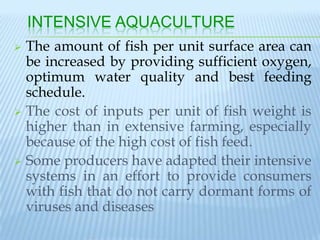 INTENSIVE AQUACULTURE
 The amount of fish per unit surface area can
  be increased by providing sufficient oxygen,
  optimum water quality and best feeding
  schedule.
 The cost of inputs per unit of fish weight is
  higher than in extensive farming, especially
  because of the high cost of fish feed.
 Some producers have adapted their intensive
  systems in an effort to provide consumers
  with fish that do not carry dormant forms of
  viruses and diseases
 