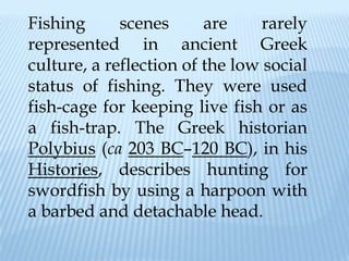 Fishing      scenes      are     rarely
represented in ancient Greek
culture, a reflection of the low social
status of fishing. They were used
fish-cage for keeping live fish or as
a fish-trap. The Greek historian
Polybius (ca 203 BC–120 BC), in his
Histories, describes hunting for
swordfish by using a harpoon with
a barbed and detachable head.
 