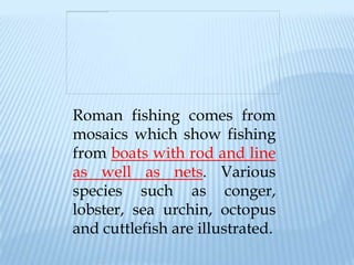 Roman fishing comes from
mosaics which show fishing
from boats with rod and line
as well as nets. Various
species such as conger,
lobster, sea urchin, octopus
and cuttlefish are illustrated.
 