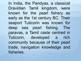 In India, the Pandyas, a classical
Dravidian Tamil kingdom, were
known for the pearl fishery as
early as the 1st century BC. Their
seaport Tuticorin was known for
deep sea pearl fishing. The
paravas, a Tamil caste centred in
Tuticorin, developed a rich
community because of their pearl
trade, navigation knowledge and
fisheries.
 