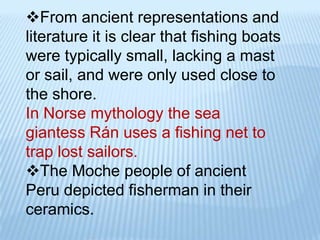 From ancient representations and
literature it is clear that fishing boats
were typically small, lacking a mast
or sail, and were only used close to
the shore.
In Norse mythology the sea
giantess Rán uses a fishing net to
trap lost sailors.
The Moche people of ancient
Peru depicted fisherman in their
ceramics.
 