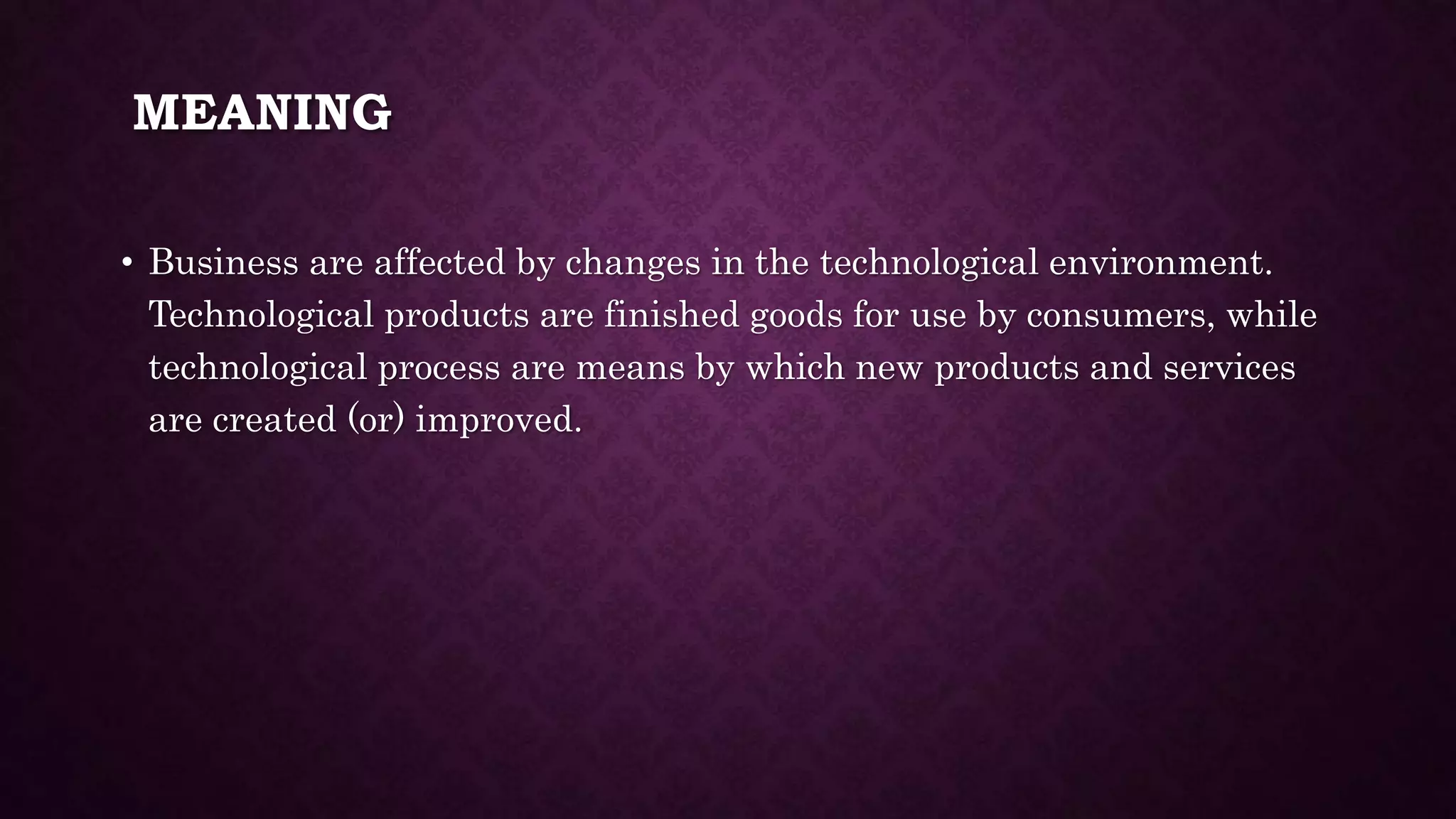 MEANING
• Business are affected by changes in the technological environment.
Technological products are finished goods for use by consumers, while
technological process are means by which new products and services
are created (or) improved.