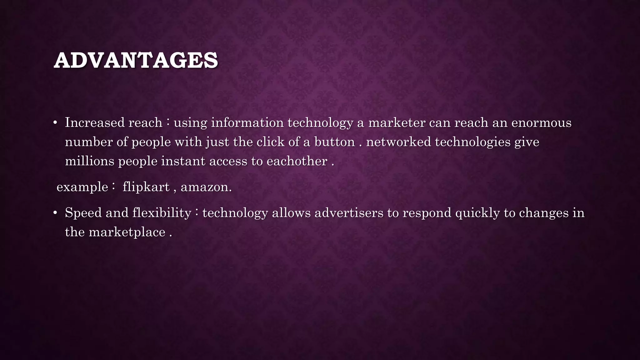 ADVANTAGES
• Increased reach : using information technology a marketer can reach an enormous
number of people with just the click of a button . networked technologies give
millions people instant access to eachother .
example : flipkart , amazon.
• Speed and flexibility : technology allows advertisers to respond quickly to changes in
the marketplace .