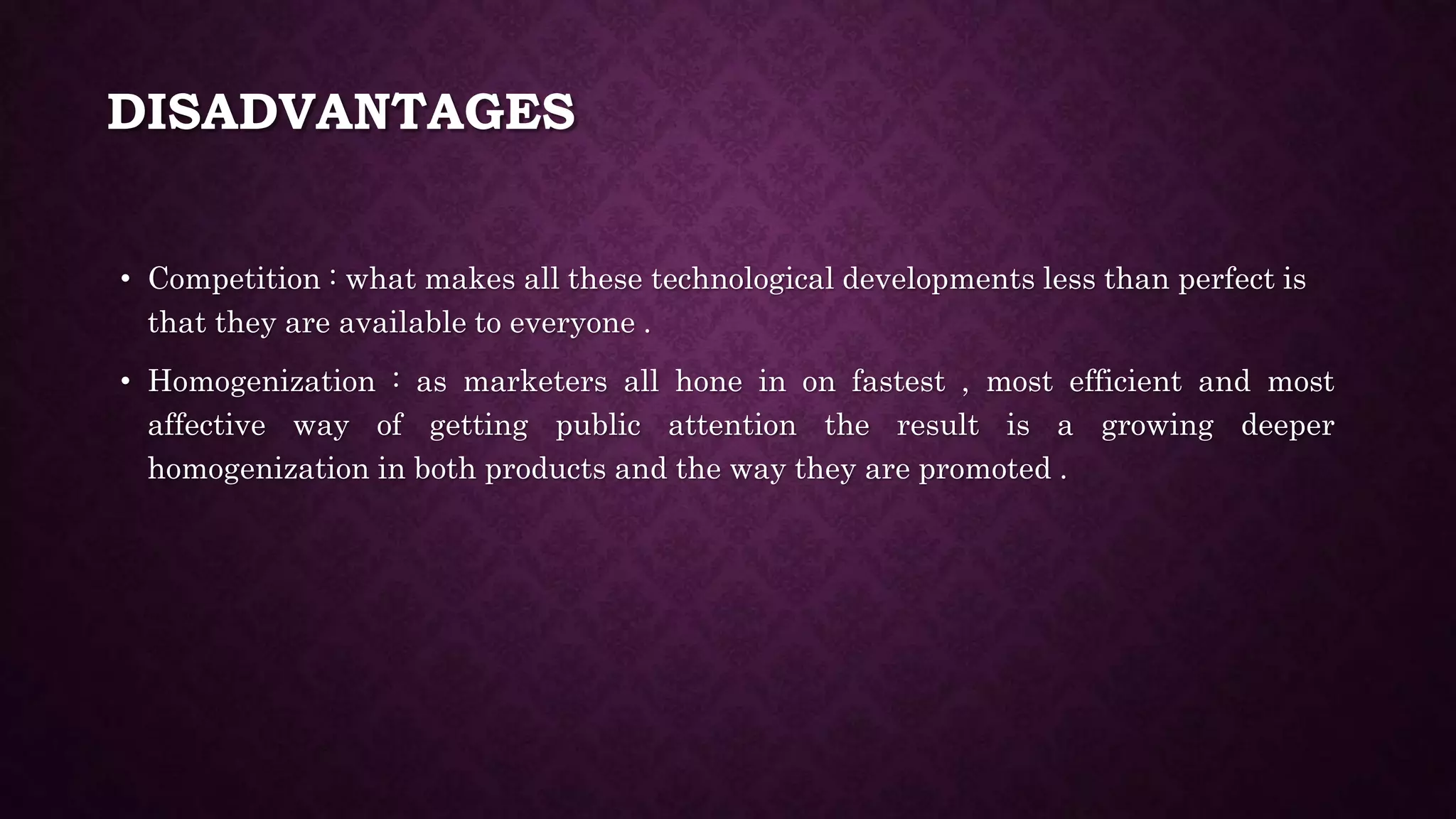 DISADVANTAGES
• Competition : what makes all these technological developments less than perfect is
that they are available to everyone .
• Homogenization : as marketers all hone in on fastest , most efficient and most
affective way of getting public attention the result is a growing deeper
homogenization in both products and the way they are promoted .