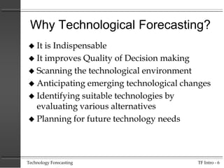 Why Technological Forecasting?
It is Indispensable
 It improves Quality of Decision making
 Scanning the technological environment
 Anticipating emerging technological changes
 Identifying suitable technologies by
evaluating various alternatives
 Planning for future technology needs


Technology Forecasting

TF Intro - 6

 