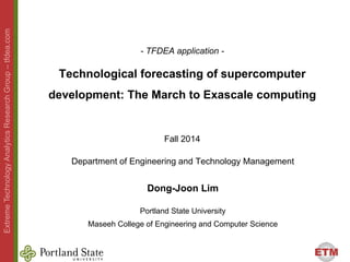 ETM 
Extreme Technology Analytics Research Group –– tfdea.com 
- TFDEA application - 
Technological forecasting of supercomputer 
development: The march to exascale computing 
Fall 2014 
Department of Engineering and Technology Management 
Dong-Joon Lim 
Portland State University 
Maseeh College of Engineering and Computer Science 
 
