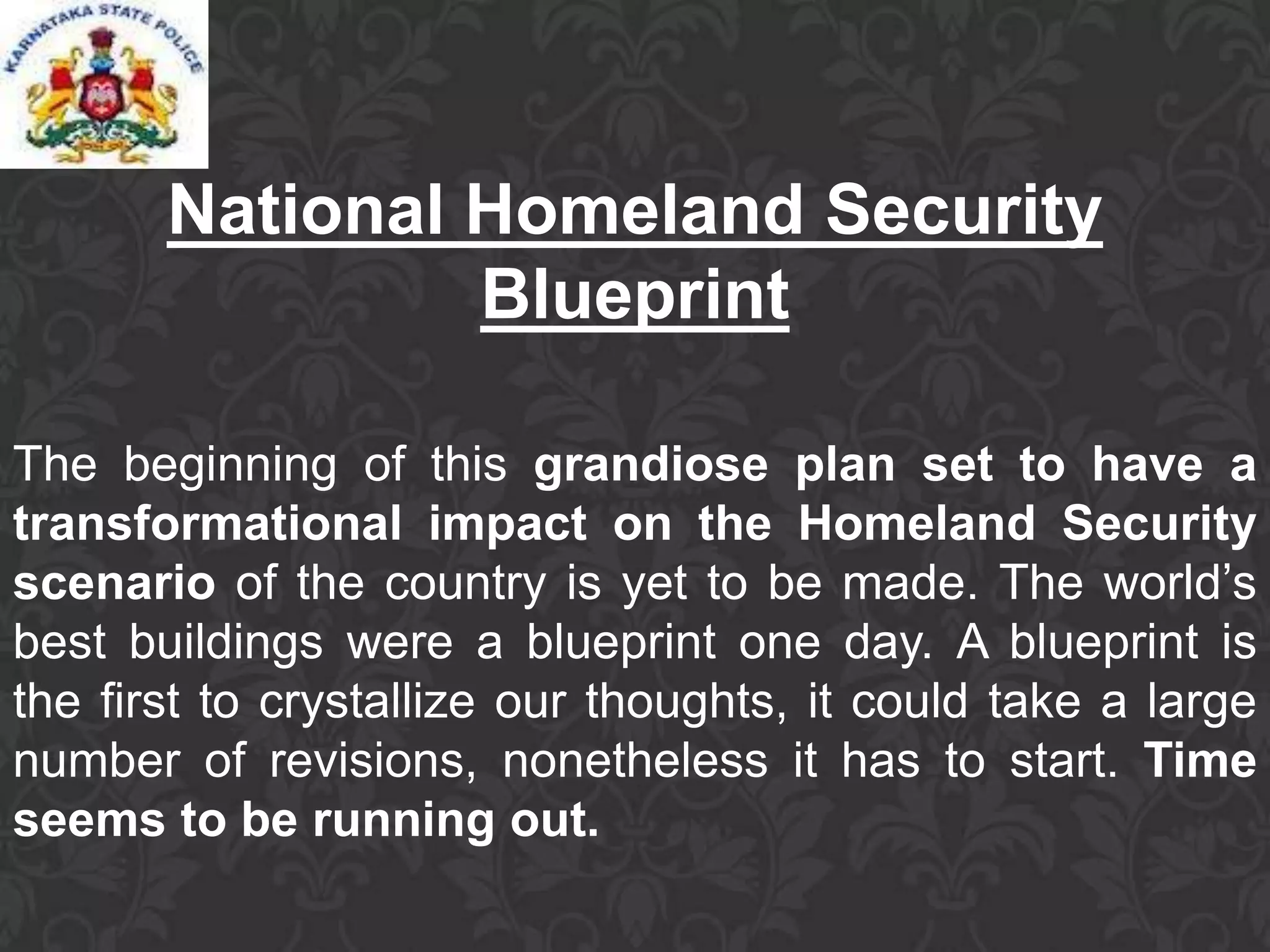 National Homeland Security
Blueprint
The beginning of this grandiose plan set to have a
transformational impact on the Homeland Security
scenario of the country is yet to be made. The world’s
best buildings were a blueprint one day. A blueprint is
the first to crystallize our thoughts, it could take a large
number of revisions, nonetheless it has to start. Time
seems to be running out.