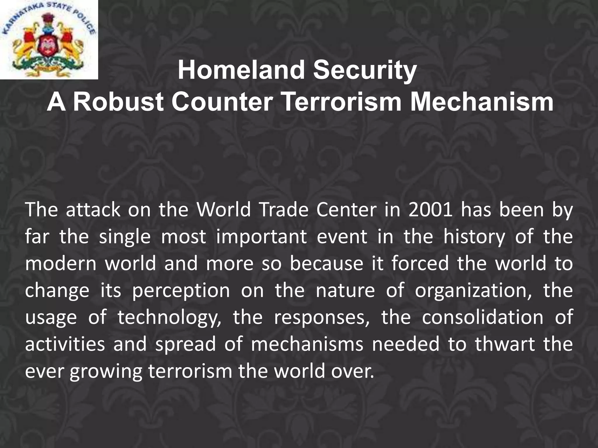 Homeland Security
A Robust Counter Terrorism Mechanism
The attack on the World Trade Center in 2001 has been by
far the single most important event in the history of the
modern world and more so because it forced the world to
change its perception on the nature of organization, the
usage of technology, the responses, the consolidation of
activities and spread of mechanisms needed to thwart the
ever growing terrorism the world over.