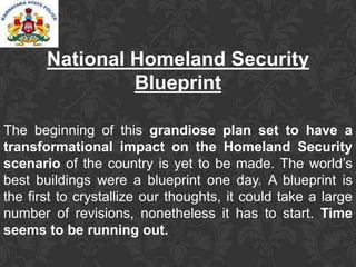 National Homeland Security
Blueprint
The beginning of this grandiose plan set to have a
transformational impact on the Homeland Security
scenario of the country is yet to be made. The world’s
best buildings were a blueprint one day. A blueprint is
the first to crystallize our thoughts, it could take a large
number of revisions, nonetheless it has to start. Time
seems to be running out.
 