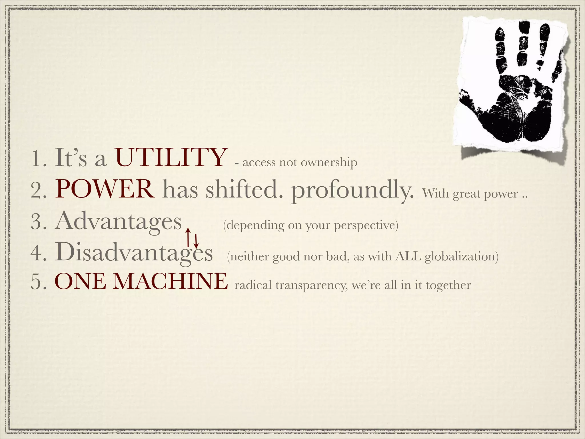1. It’s a UTILITY - access not ownership
2. POWER has shifted. profoundly. With great power ..
3. Advantages    (depending on your perspective)

4. Disadvantages (neither good nor bad, as with ALL globalization)
5. ONE MACHINE radical transparency, we’re all in it together
 