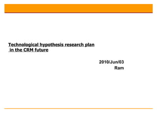 2010/Jun/03 Ram Technological hypothesis research plan  in the CRM future 