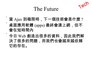 The Future 當 Ajax 到極限時，下一個技術會是什麼 ? 桌面應用軟體 (apps) 最終會連上網，但不會在短時間內 今日 Web 創造出很多的資料，因此我們解決了很多的問題，而我們也會越來越依賴它的存在。 Tech 