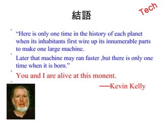 結語 “ Here is only one time in the history of each planet when its inhabitants first wire up its innumerable parts to make one large machine. Later that machine may ran faster ,but there is only one time when it is born.” You and I are alive at this monent. ── Kevin Kelly Tech 