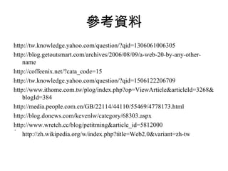 參考資料 http://tw.knowledge.yahoo.com/question/?qid=1306061006305 http://blog.getoutsmart.com/archives/2006/08/09/a-web-20-by-any-other-name http://coffeenix.net/?cata_code=15 http://tw.knowledge.yahoo.com/question/?qid=1506122206709 http://www.ithome.com.tw/plog/index.php?op=ViewArticle&articleId=3268&blogId=384 http://media.people.com.cn/GB/22114/44110/55469/4778173.html http://blog.donews.com/kevenlw/category/68303.aspx http://www.wretch.cc/blog/petitming&article_id=5812000 http://zh.wikipedia.org/w/index.php?title=Web2.0&variant=zh-tw 