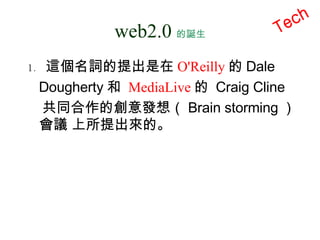 web2.0 的誕生 這個名詞的提出是在 O'Reilly 的 Dale  Dougherty 和  MediaLive 的  Craig Cline  共同合作的創意發想（ Brain storming ）會議 上所提出來的。 Tech 