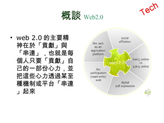 概談 Web2.0 Tech web 2.0 的主要精神在於「貢獻」與「串連」，也就是每個人只要「貢獻」自己的一部份心力，並把這些心力透過某至種機制或平台「串連」起來 