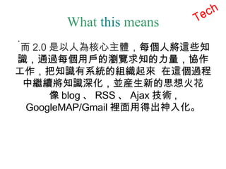 What  this  means 而 2.0 是以人為核心主體， 每個人將這些知識，通過每個用戶的瀏覽求知的力量，協作工作，把知識有系統的組織起來  在這個過程中繼續將知識深化，並産生新的思想火花 像 blog 、 RSS 、 Ajax 技術 , GoogleMAP/Gmail 裡面用得出神入化。 Tech 