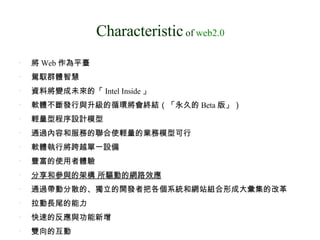 Characteristic  of  web2.0 將 Web 作為平臺  駕馭群體智慧  資料將變成未來的「 Intel Inside 」  軟體不斷發行與升級的循環將會終結（「永久的 Beta 版」）  輕量型程序設計模型  通過內容和服務的聯合使輕量的業務模型可行  軟體執行將跨越單一設備  豐富的使用者體驗  分享和參與的架構 所驅動的網路效應 通過帶動分散的、獨立的開發者把各個系統和網站組合形成大彙集的改革  拉動長尾的能力 快速的反應與功能新增  雙向的互動 