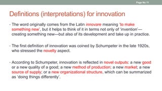 Definitions (interpretations) for innovation
• The word originally comes from the Latin innovare meaning ‘to make
something new’, but it helps to think of it in terms not only of ‘invention’—
creating something new—but also of its development and take up in practice.
• The first definition of innovation was coined by Schumpeter in the late 1920s,
who stressed the novelty aspect.
• According to Schumpeter, innovation is reflected in novel outputs: a new good
or a new quality of a good; a new method of production; a new market; a new
source of supply; or a new organizational structure, which can be summarized
as ‘doing things differently’.
Page No 11
 