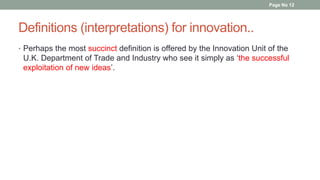 Definitions (interpretations) for innovation..
• Perhaps the most succinct definition is offered by the Innovation Unit of the
U.K. Department of Trade and Industry who see it simply as ‘the successful
exploitation of new ideas’.
Page No 12
 