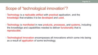 Scope of “technological innovation”?
• Technology is a replicable artifact with practical application, and the
knowledge that enables it to be developed and used.
• Technology is manifested in new products, processes, and systems, including
the knowledge and capabilities needed to deliver functionality that is
reproducible.
• Technological Innovation encompasses all innovations which come into being
as a result of application of some technology.
Page No 13
 