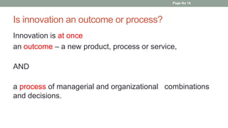 Is innovation an outcome or process?
Innovation is at once
an outcome – a new product, process or service,
AND
a process of managerial and organizational combinations
and decisions.
Page No 14
 